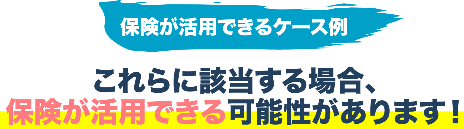 保険が活用できるケース例 これらに該当する場合、保険が活用できる可能性があります!