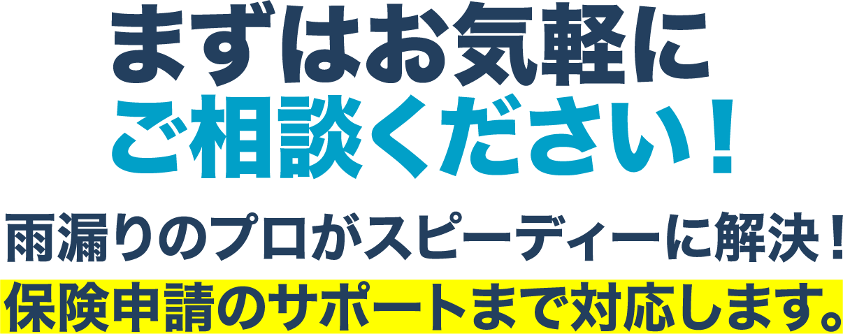 まずはお気軽に
							ご相談ください！雨漏りのプロがスピーディーに解決！保険申請のサポートまで対応します。